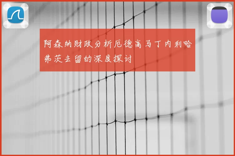 阿森纳财政分析厄德高马丁内利哈弗茨去留的深度探讨