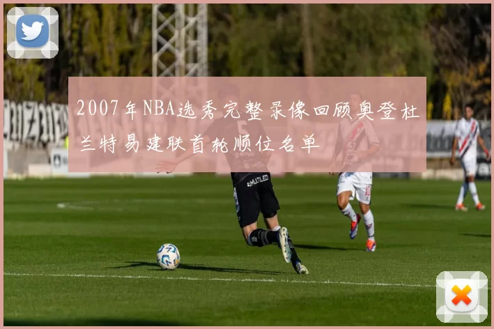 2007年NBA选秀完整录像回顾奥登杜兰特易建联首轮顺位名单