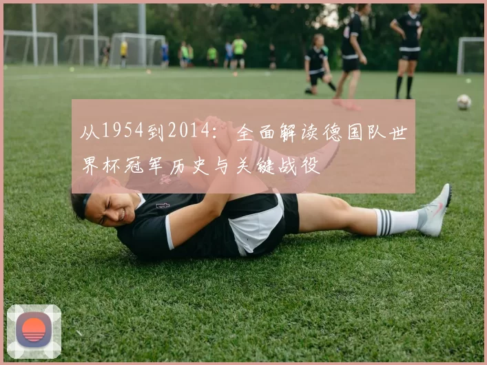 从1954到2014：全面解读德国队世界杯冠军历史与关键战役