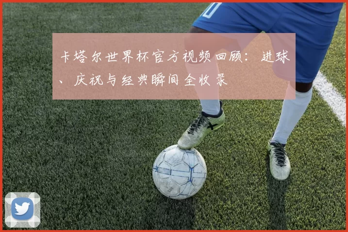 卡塔尔世界杯官方视频回顾：进球、庆祝与经典瞬间全收录