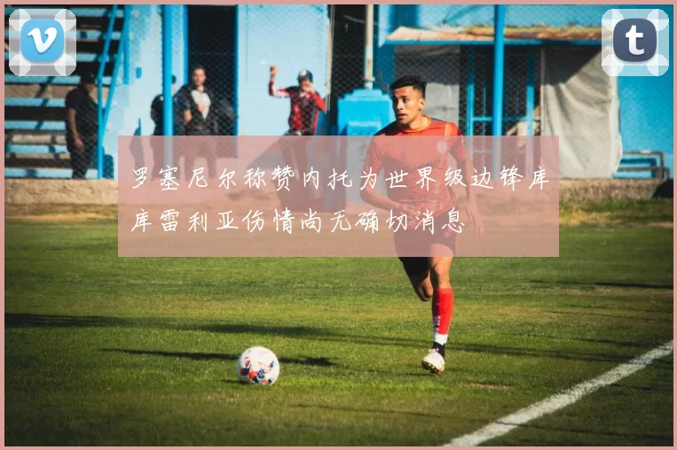 罗塞尼尔称赞内托为世界级边锋库库雷利亚伤情尚无确切消息