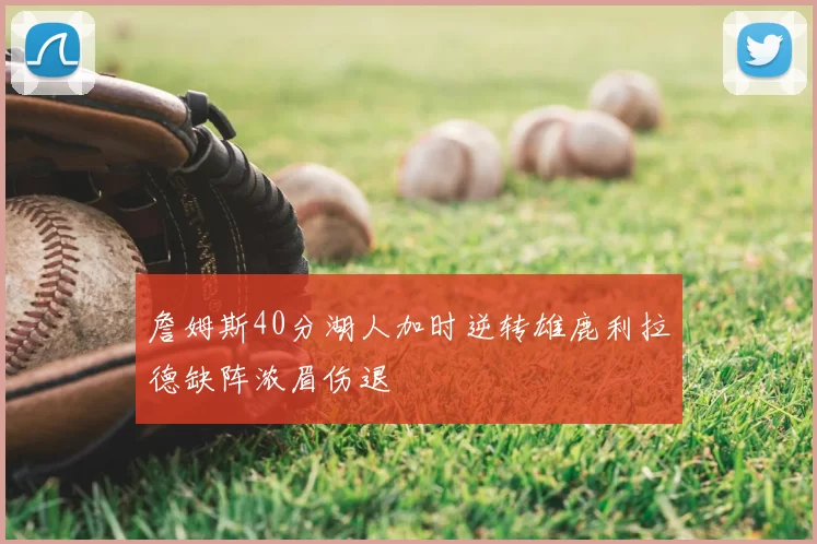 詹姆斯40分湖人加时逆转雄鹿利拉德缺阵浓眉伤退