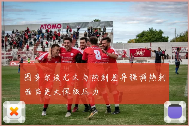 图多尔谈尤文与热刺差异强调热刺面临更大保级压力