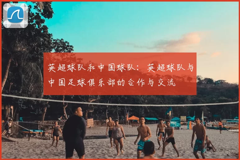 英超球队和中国球队:英超球队与中国足球俱乐部的合作与交流