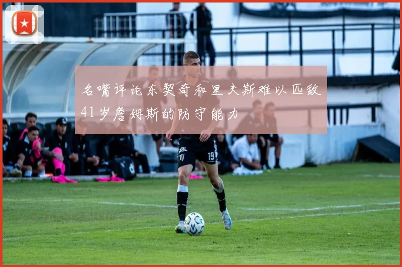 名嘴评论东契奇和里夫斯难以匹敌41岁詹姆斯的防守能力