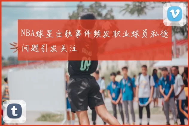 NBA球星出轨事件频发职业球员私德问题引发关注