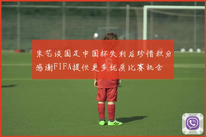 朱艺谈国足中国杯失利后珍惜积分感谢FIFA提供更多优质比赛机会