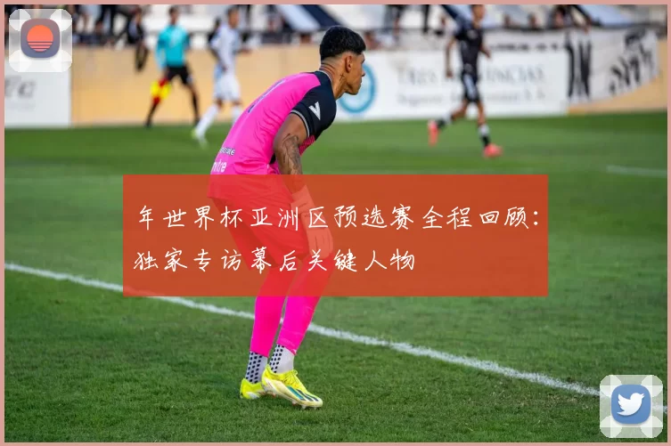 年世界杯亚洲区预选赛全程回顾：独家专访幕后关键人物