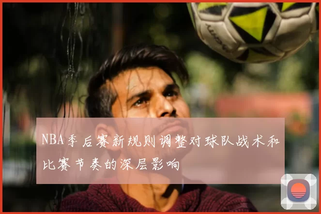 NBA季后赛新规则调整对球队战术和比赛节奏的深层影响