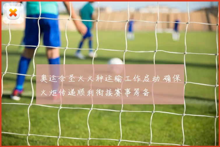 奥运会圣火火种运输工作启动 确保火炬传递顺利衔接赛事筹备