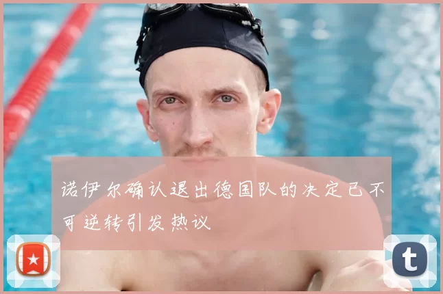 诺伊尔确认退出德国队的决定已不可逆转引发热议