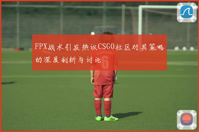 FPX战术引发热议CSGO社区对其策略的深度剖析与讨论