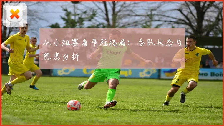 从小组赛看争冠格局：各队状态与隐患分析