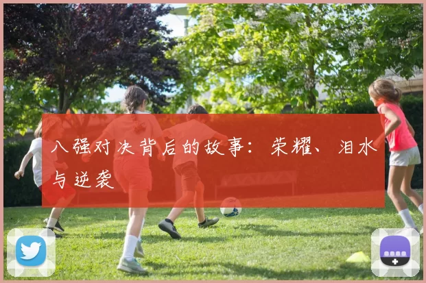 八强对决背后的故事：荣耀、泪水与逆袭