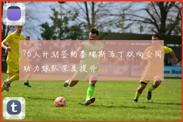 76人计划签约泰瑞斯马丁双向合同助力球队深度提升