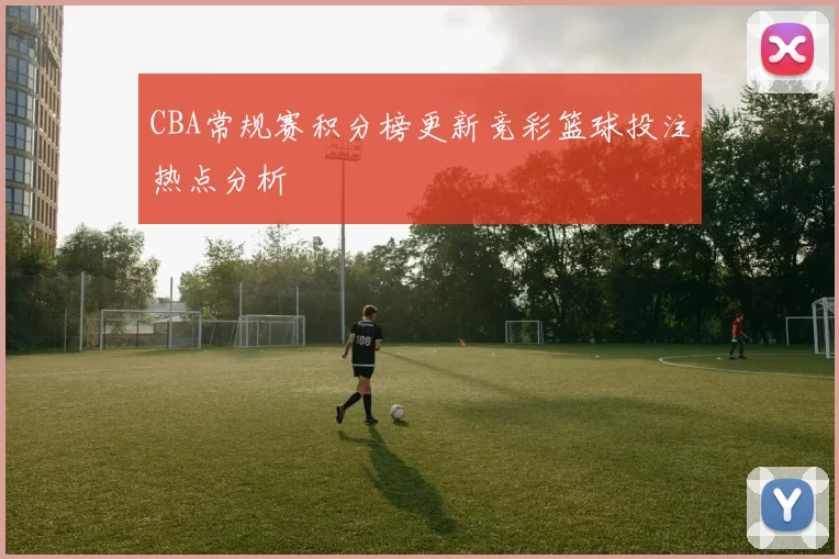 CBA常规赛积分榜更新竞彩篮球投注热点分析