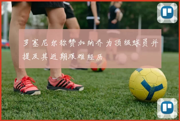 罗塞尼尔称赞加纳乔为顶级球员并提及其近期艰难经历